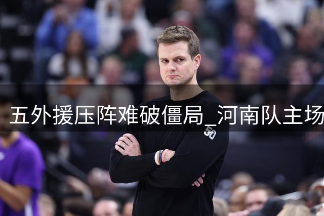 五外援压阵难破僵局 河南队主场闷平暴露三大致命短板