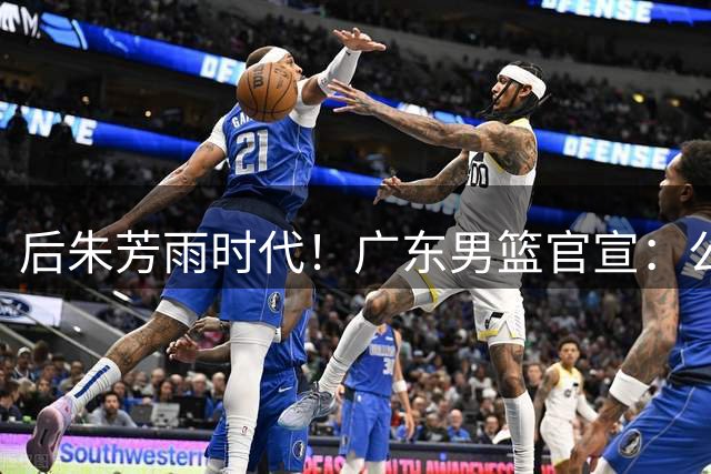 后朱芳雨时代！广东男篮官宣：公开遴选总经理+篮球总监+首席球探