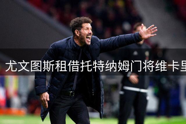 尤文图斯租借托特纳姆门将维卡里奥 含选择性买断条款