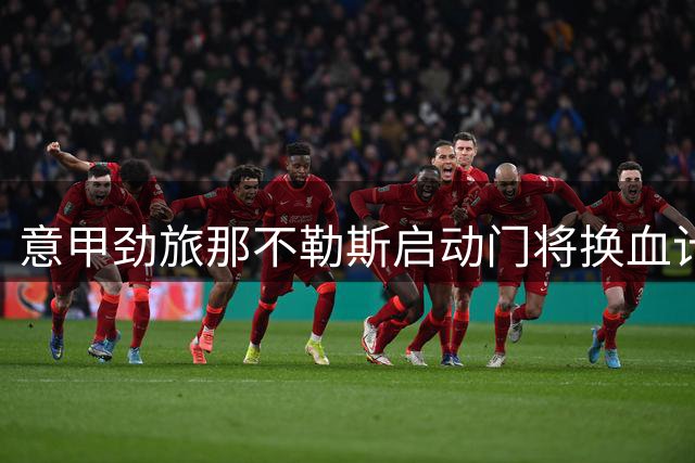 意甲劲旅那不勒斯启动门将换血计划：瓦尼亚或遭清洗 马竞替补成新目标