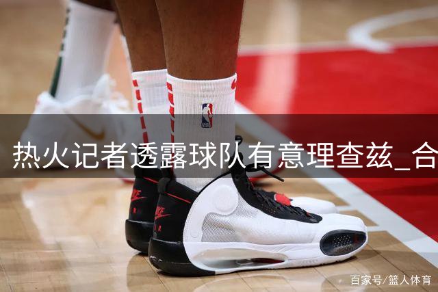 热火记者透露球队有意理查兹 合同保障程度成关键