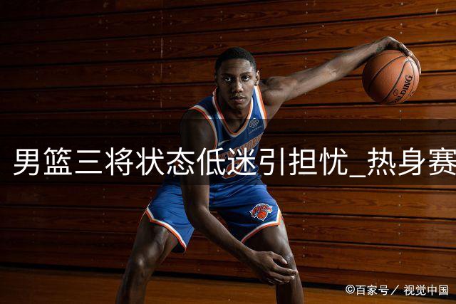 男篮三将状态低迷引担忧 热身赛暴露致命短板