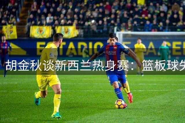 胡金秋谈新西兰热身赛：篮板球失误需迅速调整，状态急需提升！