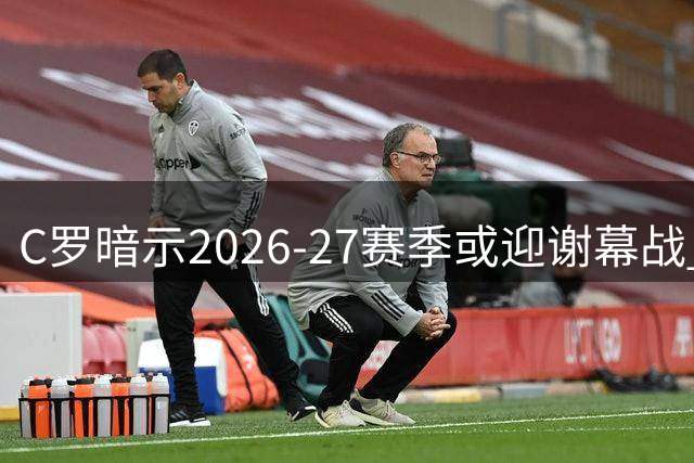 C罗暗示2026-27赛季或迎谢幕战 退役蓝图已绘就