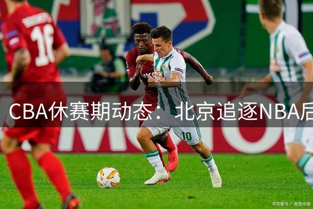 CBA休赛期动态：北京追逐NBA后卫 上海考虑麦基 北控留用王少杰